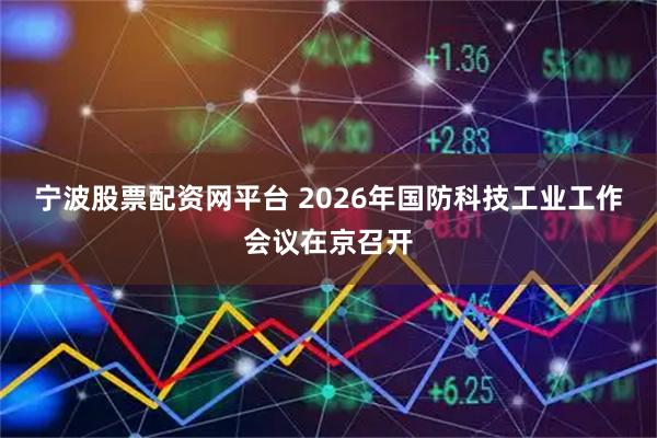宁波股票配资网平台 2026年国防科技工业工作会议在京召开