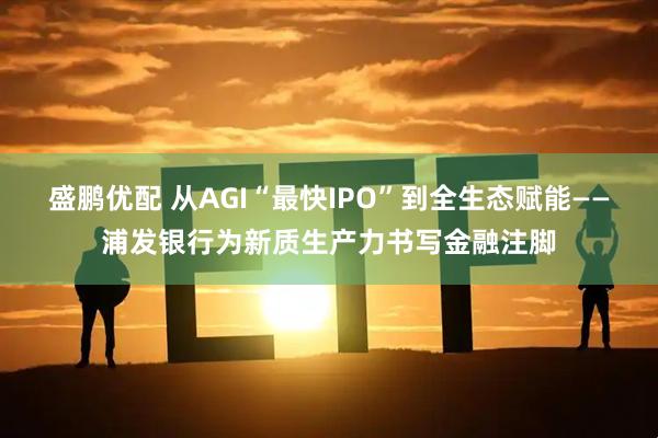 盛鹏优配 从AGI“最快IPO”到全生态赋能——浦发银行为新质生产力书写金融注脚
