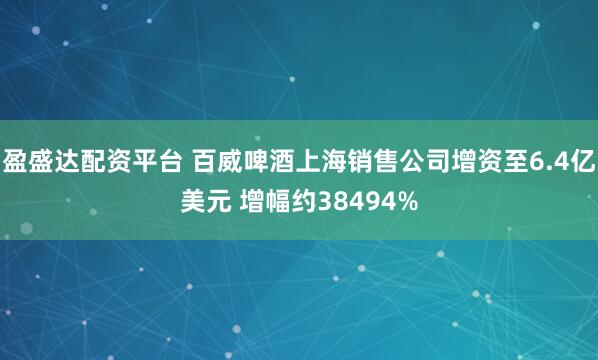 盈盛达配资平台 百威啤酒上海销售公司增资至6.4亿美元 增幅约38494%