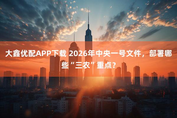 大鑫优配APP下载 2026年中央一号文件，部署哪些“三农”重点？