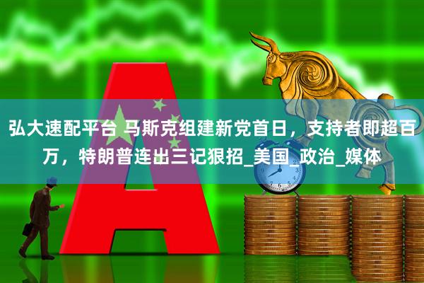 弘大速配平台 马斯克组建新党首日，支持者即超百万，特朗普连出三记狠招_美国_政治_媒体