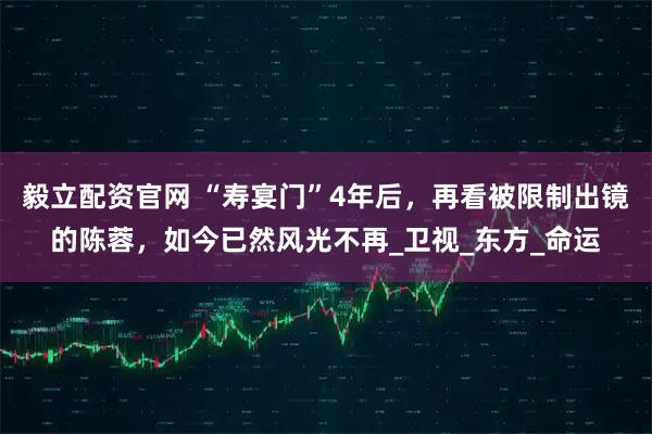 毅立配资官网 “寿宴门”4年后，再看被限制出镜的陈蓉，如今已然风光不再_卫视_东方_命运