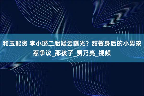 和玉配资 李小璐二胎疑云曝光？甜馨身后的小男孩惹争议_那孩子_贾乃亮_视频