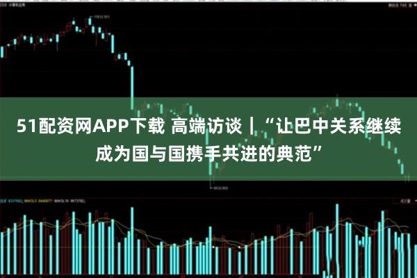 51配资网APP下载 高端访谈|“让巴中关系继续成为国与国携手共进的典范”