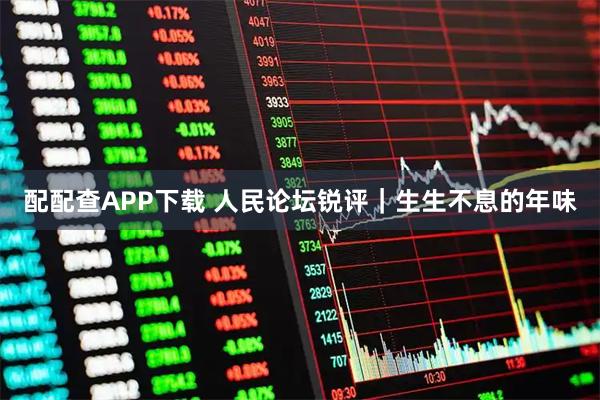 配配查APP下载 人民论坛锐评｜生生不息的年味