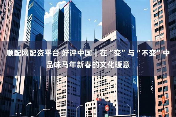 顺配网配资平台 好评中国｜在“变”与“不变”中品味马年新春的文化暖意