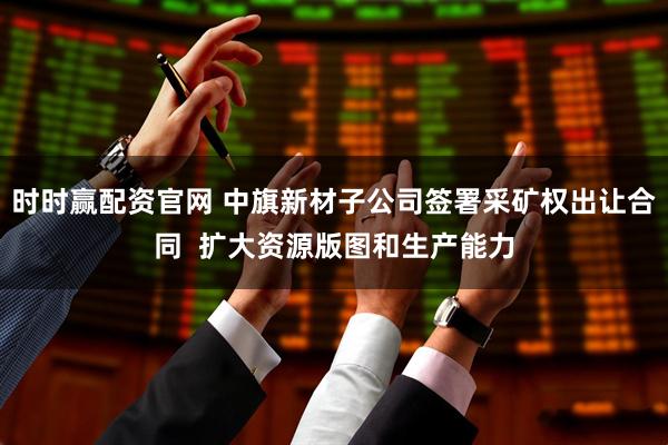 时时赢配资官网 中旗新材子公司签署采矿权出让合同  扩大资源版图和生产能力