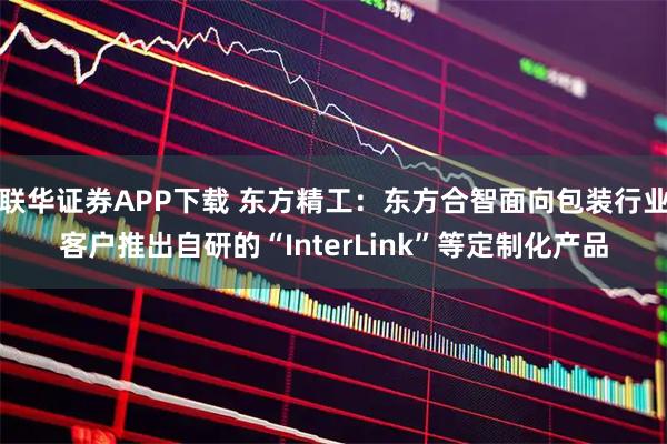 联华证券APP下载 东方精工：东方合智面向包装行业客户推出自研的“InterLink”等定制化产品