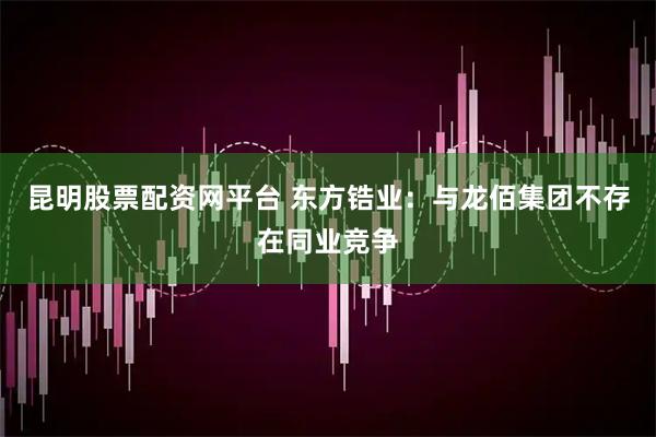 昆明股票配资网平台 东方锆业：与龙佰集团不存在同业竞争
