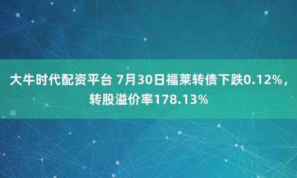 大牛时代配资平台 7月30日福莱转债下跌0.12%，转股溢价率178.13%