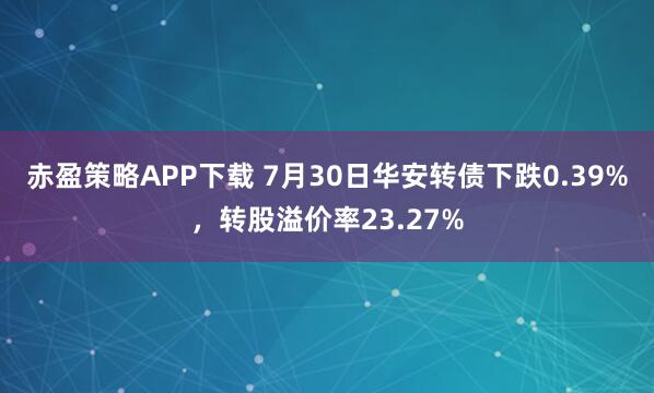 赤盈策略APP下载 7月30日华安转债下跌0.39%，转股溢价率23.27%