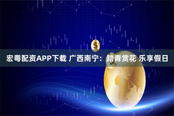 宏粤配资APP下载 广西南宁：踏青赏花 乐享假日