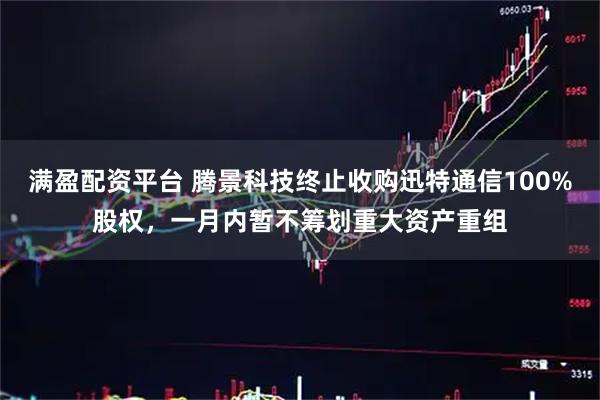 满盈配资平台 腾景科技终止收购迅特通信100%股权，一月内暂不筹划重大资产重组