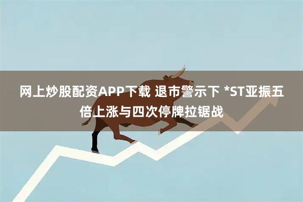 网上炒股配资APP下载 退市警示下 *ST亚振五倍上涨与四次停牌拉锯战