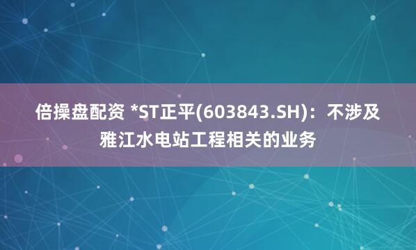倍操盘配资 *ST正平(603843.SH)：不涉及雅江水电站工程相关的业务