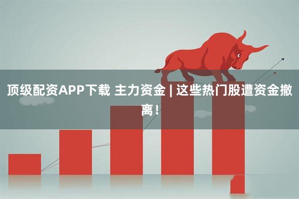 顶级配资APP下载 主力资金 | 这些热门股遭资金撤离！