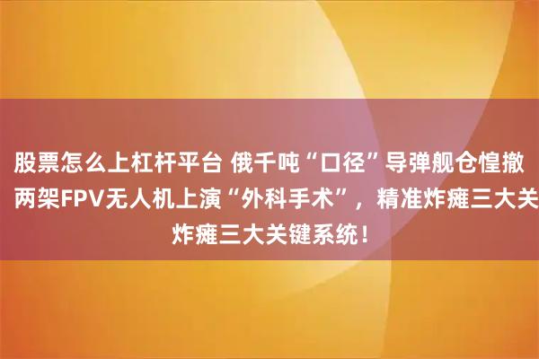 股票怎么上杠杆平台 俄千吨“口径”导弹舰仓惶撤退内幕：两架FPV无人机上演“外科手术”，精准炸瘫三大关键系统！