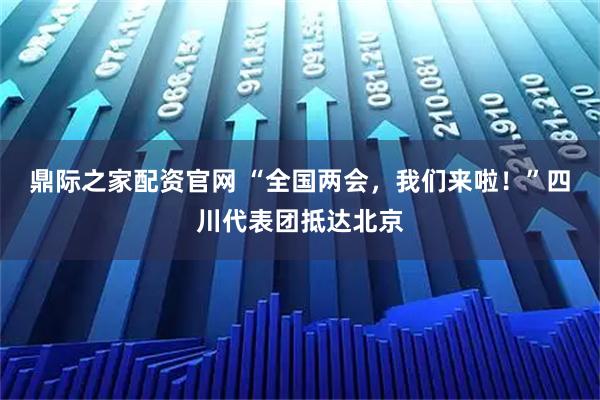 鼎际之家配资官网 “全国两会，我们来啦！”四川代表团抵达北京