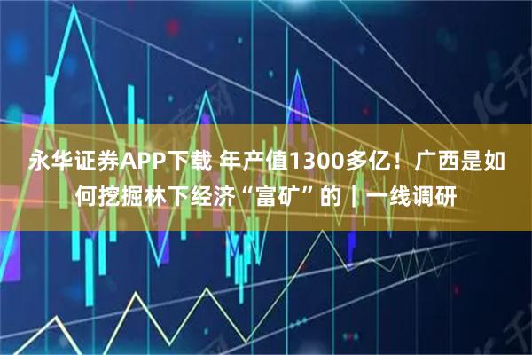 永华证券APP下载 年产值1300多亿!广西是如何挖掘林下经济“富矿”的|一线调研
