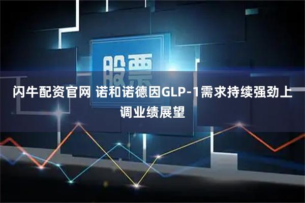 闪牛配资官网 诺和诺德因GLP-1需求持续强劲上调业绩展望